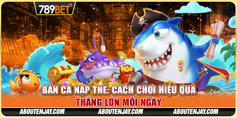 Bắn Cá Nạp Thẻ: Cách Chơi Hiệu Quả Thắng Lớn Mỗi Ngày