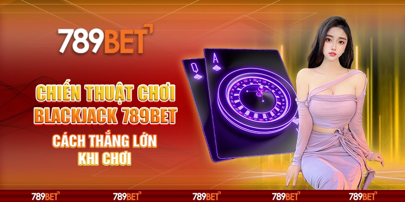 Chiến Thuật Chơi Blackjack 789BET - Cách Thắng Lớn Khi Chơi